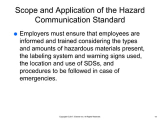Copyright © 2017, Elsevier Inc. All Rights Reserved.
Scope and Application of the Hazard
Communication Standard
 Employers must ensure that employees are
informed and trained considering the types
and amounts of hazardous materials present,
the labeling system and warning signs used,
the location and use of SDSs, and
procedures to be followed in case of
emergencies.
18
 