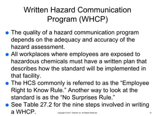 Copyright © 2017, Elsevier Inc. All Rights Reserved.
Written Hazard Communication
Program (WHCP)
 The quality of a hazard communication program
depends on the adequacy and accuracy of the
hazard assessment.
 All workplaces where employees are exposed to
hazardous chemicals must have a written plan that
describes how the standard will be implemented in
that facility.
 The HCS commonly is referred to as the “Employee
Right to Know Rule.” Another way to look at the
standard is as the “No Surprises Rule.”
 See Table 27.2 for the nine steps involved in writing
a WHCP. 21
 