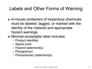 Copyright © 2017, Elsevier Inc. All Rights Reserved.
Labels and Other Forms of Warning
 In-house containers of hazardous chemicals
must be labeled, tagged, or marked with the
identity of the material and appropriate
hazard warnings
 Minimal acceptable label includes:
 Product identifier
 Signal word
 Hazard statement(s)
 Pictogram(s)
 Precautionary statement(s)
27
 
