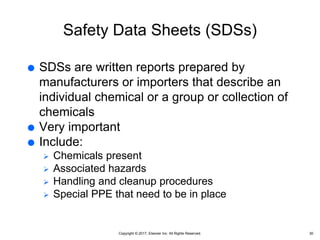 Copyright © 2017, Elsevier Inc. All Rights Reserved.
Safety Data Sheets (SDSs)
 SDSs are written reports prepared by
manufacturers or importers that describe an
individual chemical or a group or collection of
chemicals
 Very important
 Include:
 Chemicals present
 Associated hazards
 Handling and cleanup procedures
 Special PPE that need to be in place
30
 