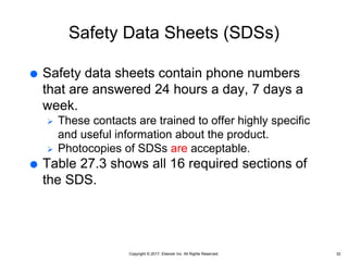 Copyright © 2017, Elsevier Inc. All Rights Reserved.
Safety Data Sheets (SDSs)
 Safety data sheets contain phone numbers
that are answered 24 hours a day, 7 days a
week.
 These contacts are trained to offer highly specific
and useful information about the product.
 Photocopies of SDSs are acceptable.
 Table 27.3 shows all 16 required sections of
the SDS.
32
 