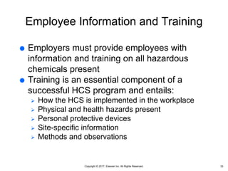 Copyright © 2017, Elsevier Inc. All Rights Reserved.
Employee Information and Training
 Employers must provide employees with
information and training on all hazardous
chemicals present
 Training is an essential component of a
successful HCS program and entails:
 How the HCS is implemented in the workplace
 Physical and health hazards present
 Personal protective devices
 Site-specific information
 Methods and observations
33
 