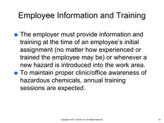 Copyright © 2017, Elsevier Inc. All Rights Reserved.
Employee Information and Training
 The employer must provide information and
training at the time of an employee’s initial
assignment (no matter how experienced or
trained the employee may be) or whenever a
new hazard is introduced into the work area.
 To maintain proper clinic/office awareness of
hazardous chemicals, annual training
sessions are expected.
34
 