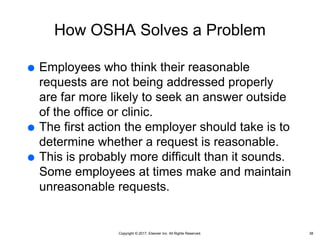 Copyright © 2017, Elsevier Inc. All Rights Reserved.
How OSHA Solves a Problem
 Employees who think their reasonable
requests are not being addressed properly
are far more likely to seek an answer outside
of the office or clinic.
 The first action the employer should take is to
determine whether a request is reasonable.
 This is probably more difficult than it sounds.
Some employees at times make and maintain
unreasonable requests.
38
 