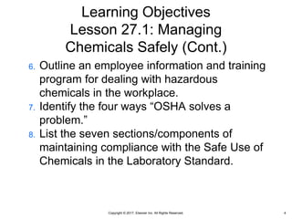 Copyright © 2017, Elsevier Inc. All Rights Reserved.
Learning Objectives
Lesson 27.1: Managing
Chemicals Safely (Cont.)
6. Outline an employee information and training
program for dealing with hazardous
chemicals in the workplace.
7. Identify the four ways “OSHA solves a
problem.”
8. List the seven sections/components of
maintaining compliance with the Safe Use of
Chemicals in the Laboratory Standard.
4
 