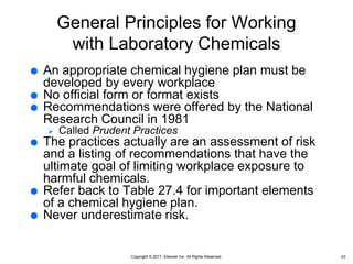 Copyright © 2017, Elsevier Inc. All Rights Reserved.
General Principles for Working
with Laboratory Chemicals
 An appropriate chemical hygiene plan must be
developed by every workplace
 No official form or format exists
 Recommendations were offered by the National
Research Council in 1981
 Called Prudent Practices
 The practices actually are an assessment of risk
and a listing of recommendations that have the
ultimate goal of limiting workplace exposure to
harmful chemicals.
 Refer back to Table 27.4 for important elements
of a chemical hygiene plan.
 Never underestimate risk.
43
 