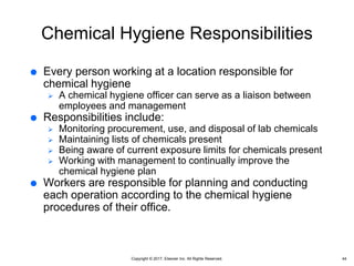 Copyright © 2017, Elsevier Inc. All Rights Reserved.
Chemical Hygiene Responsibilities
 Every person working at a location responsible for
chemical hygiene
 A chemical hygiene officer can serve as a liaison between
employees and management
 Responsibilities include:
 Monitoring procurement, use, and disposal of lab chemicals
 Maintaining lists of chemicals present
 Being aware of current exposure limits for chemicals present
 Working with management to continually improve the
chemical hygiene plan
 Workers are responsible for planning and conducting
each operation according to the chemical hygiene
procedures of their office.
44
 