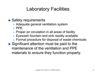 Copyright © 2017, Elsevier Inc. All Rights Reserved.
Laboratory Facilities
 Safety requirements
 Adequate general ventilation system
 PPE
 Proper air circulation in all areas of facility
 Eyewash fountain and sink readily available
 Formal procedure for disposal of waste chemicals
 Significant attention must be paid to the
maintenance of the ventilation and PPE
materials to ensure they function properly.
45
 