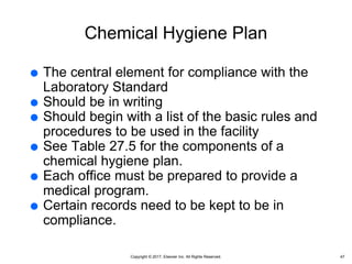Copyright © 2017, Elsevier Inc. All Rights Reserved.
Chemical Hygiene Plan
 The central element for compliance with the
Laboratory Standard
 Should be in writing
 Should begin with a list of the basic rules and
procedures to be used in the facility
 See Table 27.5 for the components of a
chemical hygiene plan.
 Each office must be prepared to provide a
medical program.
 Certain records need to be kept to be in
compliance.
47
 