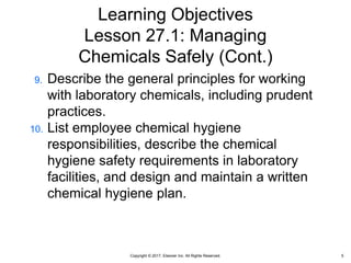 Copyright © 2017, Elsevier Inc. All Rights Reserved.
Learning Objectives
Lesson 27.1: Managing
Chemicals Safely (Cont.)
9. Describe the general principles for working
with laboratory chemicals, including prudent
practices.
10. List employee chemical hygiene
responsibilities, describe the chemical
hygiene safety requirements in laboratory
facilities, and design and maintain a written
chemical hygiene plan.
5
 