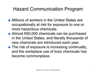 Copyright © 2017, Elsevier Inc. All Rights Reserved.
Hazard Communication Program
 Millions of workers in the United States are
occupationally at risk for exposure to one or
more hazardous chemicals.
 Almost 650,000 chemicals can be purchased
in the United States, and literally thousands of
new chemicals are introduced each year.
 The risk of exposure is increasing continually,
and the workplace use of toxic chemicals has
become commonplace.
7
 