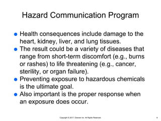 Copyright © 2017, Elsevier Inc. All Rights Reserved.
Hazard Communication Program
 Health consequences include damage to the
heart, kidney, liver, and lung tissues.
 The result could be a variety of diseases that
range from short-term discomfort (e.g., burns
or rashes) to life threatening (e.g., cancer,
sterility, or organ failure).
 Preventing exposure to hazardous chemicals
is the ultimate goal.
 Also important is the proper response when
an exposure does occur.
8
 