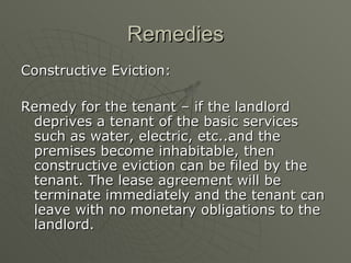 Remedies Constructive Eviction: Remedy for the tenant – if the landlord deprives a tenant of the basic services such as water, electric, etc..and the premises become inhabitable, then constructive eviction can be filed by the tenant. The lease agreement will be terminate immediately and the tenant can leave with no monetary obligations to the landlord. 