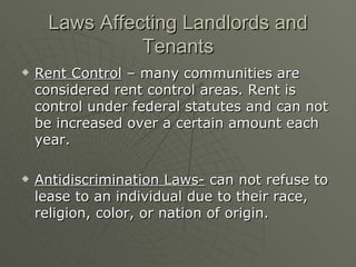Laws Affecting Landlords and Tenants Rent Control  – many communities are considered rent control areas. Rent is control under federal statutes and can not  be increased over a certain amount each year. Antidiscrimination Laws-  can not refuse to lease to an individual due to their race, religion, color, or nation of origin. 