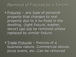 Removal of Fixtures by a Tenant Fixtures  – any type of personal property that changes to real property due to it be fixed in the dwelling. (light fixture, washer, stove)  can not  be removed unless replaced by similar fixture. Trade Fixtures  – fixtures of a business nature. Commercial stoves, pizza ovens, etc..Can be removed 