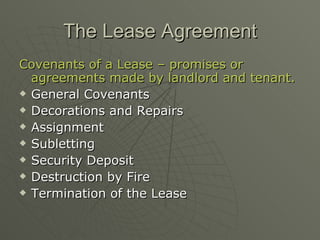 The Lease Agreement Covenants of a Lease – promises or agreements made by landlord and tenant. General Covenants Decorations and Repairs Assignment  Subletting Security Deposit Destruction by Fire Termination of the Lease 