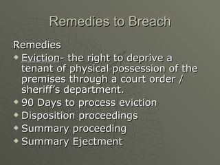 Remedies to Breach Remedies Eviction - the right to deprive a tenant of physical possession of the premises through a court order / sheriff’s department. 90 Days to process eviction Disposition proceedings Summary proceeding Summary Ejectment 