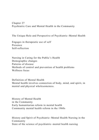 Chapter 27
Psychiatric Care and Mental Health in the Community
The Unique Role and Perspective of Psychiatric–Mental Health
Engages in therapeutic use of self
Presence
Self-reflection
Nursing in Caring for the Public’s Health
Demographic changes
Patterns of disease
Methods of control and prevention of health problems
Wellness focus
Definition of Mental Health
Mental health involves connection of body, mind, and spirit, in
mental and physical wholesomeness.
History of Mental Health
in the Community
Early humanitarian reform in mental health
Community mental health reform in the 1960s
History and Spirit of Psychiatric–Mental Health Nursing in the
Community
State of the science of psychiatric–mental health nursing
 
