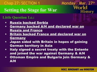 Chap 27: SECTION 1              Monday – Mar. 27th
 Setting the Stage for War
Little Question 1.c.:
 •   Russia backed Serbia
 •   Germany backed A/H and declared war on
     Russia and France
 •   Britain backed France and declared war on
     Germany
 •   Japan sided with Britain in hopes of gaining
     German territory in Asia
 •   Italy signed a secret treaty with the Entente
     and joined the war against Germany & A/H
 •   Ottoman Empire and Bulgaria join Germany & A/
     H
 