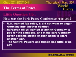 Chap 27: SECTION 4           Thursday – Mar. 30th
The Terms of Peace
Little Question 4.b.:
How was the Paris Peace Conference received?
• U.S. wanted fair rules, & did not want to anger
  Germany into another conflict
• European Allies wanted to punish Germany to pay
  for the damages, and make sure Germany never
  became strong enough again to start another
  war.
• The Central Powers and Russia had little or no
  say
 