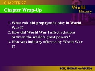 CHAPTER 27
Chapter Wrap-Up

 1. What role did propaganda play in World
    War I?
 2. How did World War I affect relations
    between the world’s great powers?
 3. How was industry affected by World War
    I?
 
