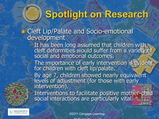 Spotlight on Research
 Cleft Lip/Palate and Socio-emotional
development
– It has been long assumed that children with
cleft deformities would suffer from a variety of
social and emotional outcomes.
– The importance of early intervention is evident
for children with cleft lip/palate.
– By age 7, children showed nearly equivalent
levels of adjustment (for those with early
intervention).
– Interventions to facilitate positive mother-child
social interactions are particularly vital.
©2011 Cengage Learning.
 