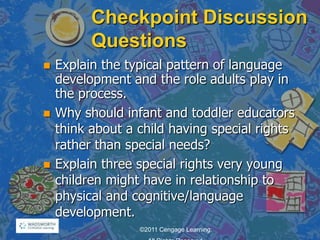 Checkpoint Discussion
Questions
 Explain the typical pattern of language
development and the role adults play in
the process.
 Why should infant and toddler educators
think about a child having special rights
rather than special needs?
 Explain three special rights very young
children might have in relationship to
physical and cognitive/language
development.
©2011 Cengage Learning.
 