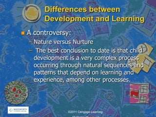 Differences between
Development and Learning
 A controversy:
– Nature versus Nurture
– The best conclusion to date is that child
development is a very complex process
occurring through natural sequences and
patterns that depend on learning and
experience, among other processes.
©2011 Cengage Learning.
 