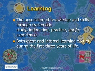 Learning
 The acquisition of knowledge and skills
through systematic
study, instruction, practice, and/or
experience
 Both overt and internal learning occurs
during the first three years of life.
©2011 Cengage Learning.
 
