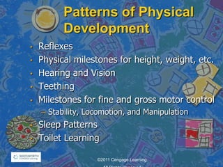 Patterns of Physical
Development
• Reflexes
• Physical milestones for height, weight, etc.
• Hearing and Vision
• Teething
• Milestones for fine and gross motor control
– Stability, Locomotion, and Manipulation
• Sleep Patterns
• Toilet Learning
©2011 Cengage Learning.
 
