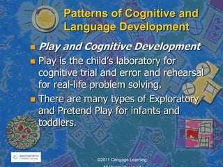 Patterns of Cognitive and
Language Development
 Play and Cognitive Development
 Play is the child‘s laboratory for
cognitive trial and error and rehearsal
for real-life problem solving.
 There are many types of Exploratory
and Pretend Play for infants and
toddlers.
©2011 Cengage Learning.
 