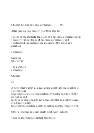 Chapter 27: The purchase agreement 185
After reading this chapter, you’ll be able to:
• describe the multiple functions of a purchase agreement form;
• identify various types of purchase agreements; and
• understand the sections and provisions that make up a
purchase
agreement.
Learning
Objectives
The purchase
agreement
Chapter
27
A newcomer’s entry as a real estate agent into the vocation of
soliciting and
negotiating real estate transactions typically begins with the
marketing and
locating of single family residences (SFRs) as a seller’s agent
or a buyer’s agent
(also known as listing agents or selling agents, respectively).
Other properties an agent might work with include:
• one-to-four unit residential properties;
 