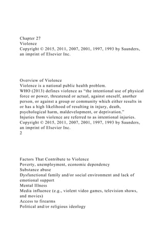 Chapter 27
Violence
Copyright © 2015, 2011, 2007, 2001, 1997, 1993 by Saunders,
an imprint of Elsevier Inc.
Overview of Violence
Violence is a national public health problem.
WHO (2013) defines violence as “the intentional use of physical
force or power, threatened or actual, against oneself, another
person, or against a group or community which either results in
or has a high likelihood of resulting in injury, death,
psychological harm, maldevelopment, or deprivation.”
Injuries from violence are referred to as intentional injuries.
Copyright © 2015, 2011, 2007, 2001, 1997, 1993 by Saunders,
an imprint of Elsevier Inc.
2
Factors That Contribute to Violence
Poverty, unemployment, economic dependency
Substance abuse
Dysfunctional family and/or social environment and lack of
emotional support
Mental Illness
Media influence (e.g., violent video games, television shows,
and movies)
Access to firearms
Political and/or religious ideology
 