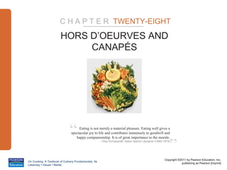 C H A P T E R TWENTY-EIGHT
                        HORS D’OEURVES AND
                             CANAPÉS




                              “     Eating is not merely a material pleasure. Eating well gives a
                               spectacular joy to life and contributes immensely to goodwill and



                                                                                                              ”
                                  happy companionship. It is of great importance to the morale.
                                                      – Elsa Schiaparelli, Italian fashion designer (1890-1973)




                                                                                                          Copyright ©2011 by Pearson Education, Inc.
On Cooking: A Textbook of Culinary Fundamentals, 5e
                                                                                                                      publishing as Pearson [imprint]
Labensky • Hause • Martel
 