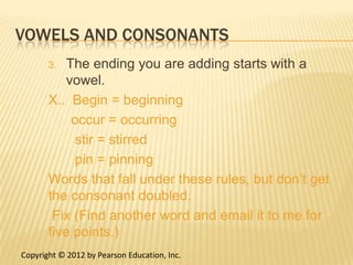 VOWELS AND CONSONANTS
       3.  The ending you are adding starts with a
           vowel.
       X.. Begin = beginning
            occur = occurring
            stir = stirred
            pin = pinning
       Words that fall under these rules, but don’t get
       the consonant doubled.
        Fix (Find another word and email it to me for
       five points.)
Copyright © 2012 by Pearson Education, Inc.
 