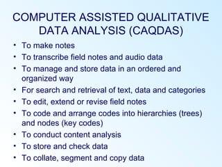 COMPUTER ASSISTED QUALITATIVE
DATA ANALYSIS (CAQDAS)
• To make notes
• To transcribe field notes and audio data
• To manage and store data in an ordered and
organized way
• For search and retrieval of text, data and categories
• To edit, extend or revise field notes
• To code and arrange codes into hierarchies (trees)
and nodes (key codes)
• To conduct content analysis
• To store and check data
• To collate, segment and copy data
 