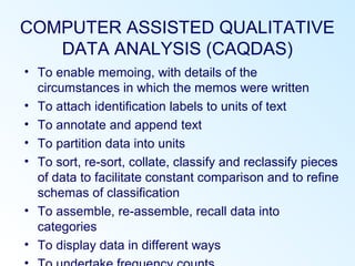 COMPUTER ASSISTED QUALITATIVE
DATA ANALYSIS (CAQDAS)
• To enable memoing, with details of the
circumstances in which the memos were written
• To attach identification labels to units of text
• To annotate and append text
• To partition data into units
• To sort, re-sort, collate, classify and reclassify pieces
of data to facilitate constant comparison and to refine
schemas of classification
• To assemble, re-assemble, recall data into
categories
• To display data in different ways
 