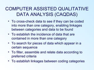 COMPUTER ASSISTED QUALITATIVE
DATA ANALYSIS (CAQDAS)
• To cross-check data to see if they can be coded
into more than one category, enabling linkages
between categories and data to be found
• To establish the incidence of data that are
contained in more than one category
• To search for pieces of data which appear in a
certain sequence
• To filter, assemble and relate data according to
preferred criteria
• To establish linkages between coding categories
 