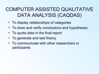COMPUTER ASSISTED QUALITATIVE
DATA ANALYSIS (CAQDAS)
• To display relationships of categories
• To draw and verify conclusions and hypotheses
• To quote data in the final report
• To generate and test theory
• To communicate with other researchers or
participants
 