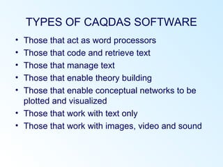 TYPES OF CAQDAS SOFTWARE
• Those that act as word processors
• Those that code and retrieve text
• Those that manage text
• Those that enable theory building
• Those that enable conceptual networks to be
plotted and visualized
• Those that work with text only
• Those that work with images, video and sound
 