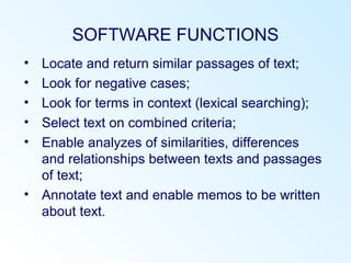 SOFTWARE FUNCTIONS
• Locate and return similar passages of text;
• Look for negative cases;
• Look for terms in context (lexical searching);
• Select text on combined criteria;
• Enable analyzes of similarities, differences
and relationships between texts and passages
of text;
• Annotate text and enable memos to be written
about text.
 