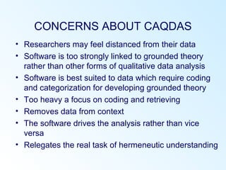 CONCERNS ABOUT CAQDAS
• Researchers may feel distanced from their data
• Software is too strongly linked to grounded theory
rather than other forms of qualitative data analysis
• Software is best suited to data which require coding
and categorization for developing grounded theory
• Too heavy a focus on coding and retrieving
• Removes data from context
• The software drives the analysis rather than vice
versa
• Relegates the real task of hermeneutic understanding
 