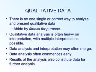 QUALITATIVE DATA
• There is no one single or correct way to analyze
and present qualitative data
– Abide by fitness for purpose.
• Qualitative data analysis is often heavy on
interpretation, with multiple interpretations
possible.
• Data analysis and interpretation may often merge.
• Data analysis often commences early.
• Results of the analysis also constitute data for
further analysis.
 
 