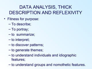 DATA ANALYSIS, THICK
DESCRIPTION AND REFLEXIVITY
• Fitness for purpose:
– To describe;
– To portray;
– to summarize;
– to interpret;
– to discover patterns;
– to generate themes;
– to understand individuals and idiographic
features;
– to understand groups and nomothetic features.
 