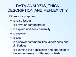 DATA ANALYSIS, THICK
DESCRIPTION AND REFLEXIVITY
• Fitness for purpose:
– to raise issues;
– to prove or demonstrate;
– to explain and seek causality;
– to explore;
– to test;
– to discover commonalities, differences and
similarities;
– to examine the application and operation of
the same issues in different contexts.
 
