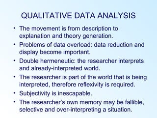 QUALITATIVE DATA ANALYSIS
• The movement is from description to
explanation and theory generation.
• Problems of data overload: data reduction and
display become important.
• Double hermeneutic: the researcher interprets
and already-interpreted world.
• The researcher is part of the world that is being
interpreted, therefore reflexivity is required.
• Subjectivity is inescapable.
• The researcher’s own memory may be fallible,
selective and over-interpreting a situation.
 