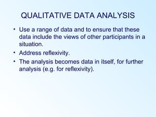 QUALITATIVE DATA ANALYSIS
• Use a range of data and to ensure that these
data include the views of other participants in a
situation.
• Address reflexivity.
• The analysis becomes data in itself, for further
analysis (e.g. for reflexivity).
 