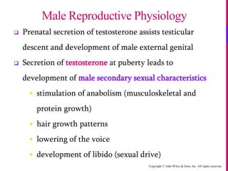 Copyright © John Wiley & Sons, Inc. All rights reserved.
 Prenatal secretion of testosterone assists testicular
descent and development of male external genital
 Secretion of testosterone at puberty leads to
development of male secondary sexual characteristics
 stimulation of anabolism (musculoskeletal and
protein growth)
 hair growth patterns
 lowering of the voice
 development of libido (sexual drive)
Male Reproductive Physiology
 