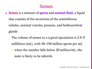 Copyright © John Wiley & Sons, Inc. All rights reserved.
 Semen is a mixture of sperm and seminal fluid, a liquid
that consists of the secretions of the seminiferous
tubules, seminal vesicles, prostate, and bulbourethral
glands
o The volume of semen in a typical ejaculation is 2.5–5
milliliters (mL), with 50–150 million sperm per mL
 when the number falls below 20 million/mL, the
male is likely to be infertile
Semen
 