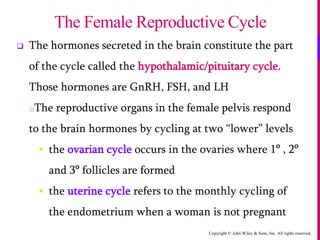 Copyright © John Wiley & Sons, Inc. All rights reserved.
 The hormones secreted in the brain constitute the part
of the cycle called the hypothalamic/pituitary cycle.
Those hormones are GnRH, FSH, and LH
oThe reproductive organs in the female pelvis respond
to the brain hormones by cycling at two “lower” levels
 the ovarian cycle occurs in the ovaries where 1o
, 2o
and 3o
follicles are formed
 the uterine cycle refers to the monthly cycling of
the endometrium when a woman is not pregnant
The Female Reproductive Cycle
 
